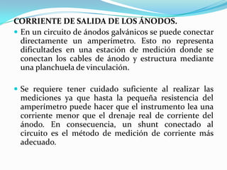CORRIENTE DE SALIDA DE LOS ÁNODOS.
 En un circuito de ánodos galvánicos se puede conectar
  directamente un amperímetro. Esto no representa
  dificultades en una estación de medición donde se
  conectan los cables de ánodo y estructura mediante
  una planchuela de vinculación.

 Se requiere tener cuidado suficiente al realizar las
 mediciones ya que hasta la pequeña resistencia del
 amperímetro puede hacer que el instrumento lea una
 corriente menor que el drenaje real de corriente del
 ánodo. En consecuencia, un shunt conectado al
 circuito es el método de medición de corriente más
 adecuado.
 
