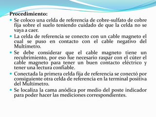 Procedimiento:
 Se coloco una celda de referencia de cobre-sulfato de cobre
  fija sobre el suelo teniendo cuidado de que la celda no se
  vaya a caer.
 La celda de referencia se conecto con un cable magneto el
  cual se puso en contacto con el cable negativo del
  Multímetro.
 Se debe considerar que el cable magneto tiene un
  recubrimiento, por eso fue necesario raspar con el cúter el
  cable magneto para tener un buen contacto eléctrico y
  tener una lectura confiable.
 Conectada la primera celda fija de referencia se conectó por
  consiguiente otra celda de referencia en la terminal positiva
  del Multímetro.
 Se localiza la cama anódica por medio del poste indicador
  para poder hacer las mediciones correspondientes.
 