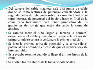  Del carrete del cable magneto sale una punta de cable
    donde se tomó lecturas de potencial conectándose a la
    segunda celda de referencia sobre la cama de ánodos, se
    tomó lecturas de potencial del inicio y hasta el final de la
    cama cada tres metro para tener parámetros de los
    gradientes de voltaje que estén drenando la cama de
    ánodos.
   Se camino sobre el tubo (según el terreno lo permita)
    extendiendo el cable y cuando se llegue a la altura del
    primer ánodo se coloca la celda para la primer medición.
   Se hizo la primera toma de potencial y se toma sólo el
    potencial en encendido en caso de que el rectificador esté
    interrumpido.
   Esta prueba terminó cuando se llego al último ánodo de la
    cama.
   Se anotan los resultados de la toma de potenciales.
 