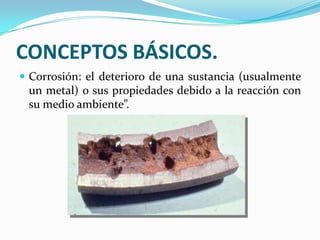 CONCEPTOS BÁSICOS.
 Corrosión: el deterioro de una sustancia (usualmente
 un metal) o sus propiedades debido a la reacción con
 su medio ambiente”.
 