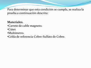 Para determinar que esta condición se cumpla, se realiza la
prueba a continuación descrita:

Materiales.
•Carrete de cable magneto.
•Cúter.
•Multímetro.
•Celda de referencia Cobre-Sulfato de Cobre.
 