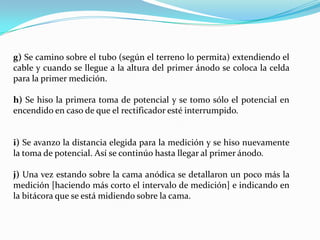 g) Se camino sobre el tubo (según el terreno lo permita) extendiendo el
cable y cuando se llegue a la altura del primer ánodo se coloca la celda
para la primer medición.

h) Se hiso la primera toma de potencial y se tomo sólo el potencial en
encendido en caso de que el rectificador esté interrumpido.


i) Se avanzo la distancia elegida para la medición y se hiso nuevamente
la toma de potencial. Así se continúo hasta llegar al primer ánodo.

j) Una vez estando sobre la cama anódica se detallaron un poco más la
medición [haciendo más corto el intervalo de medición] e indicando en
la bitácora que se está midiendo sobre la cama.
 