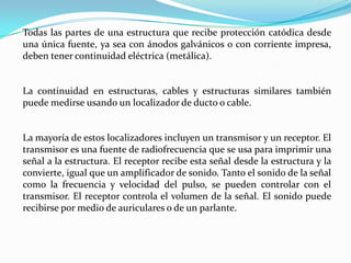 Todas las partes de una estructura que recibe protección catódica desde
una única fuente, ya sea con ánodos galvánicos o con corriente impresa,
deben tener continuidad eléctrica (metálica).


La continuidad en estructuras, cables y estructuras similares también
puede medirse usando un localizador de ducto o cable.


La mayoría de estos localizadores incluyen un transmisor y un receptor. El
transmisor es una fuente de radiofrecuencia que se usa para imprimir una
señal a la estructura. El receptor recibe esta señal desde la estructura y la
convierte, igual que un amplificador de sonido. Tanto el sonido de la señal
como la frecuencia y velocidad del pulso, se pueden controlar con el
transmisor. El receptor controla el volumen de la señal. El sonido puede
recibirse por medio de auriculares o de un parlante.
 