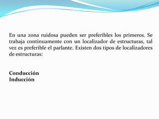En una zona ruidosa pueden ser preferibles los primeros. Se
trabaja continuamente con un localizador de estructuras, tal
vez es preferible el parlante. Existen dos tipos de localizadores
de estructuras:


Conducción
Inducción
 