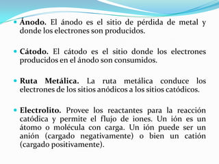  Ánodo. El ánodo es el sitio de pérdida de metal y
 donde los electrones son producidos.

 Cátodo. El cátodo es el sitio donde los electrones
 producidos en el ánodo son consumidos.

 Ruta Metálica.      La ruta metálica conduce los
 electrones de los sitios anódicos a los sitios catódicos.

 Electrolito. Provee los reactantes para la reacción
 catódica y permite el flujo de iones. Un ión es un
 átomo o molécula con carga. Un ión puede ser un
 anión (cargado negativamente) o bien un catión
 (cargado positivamente).
 