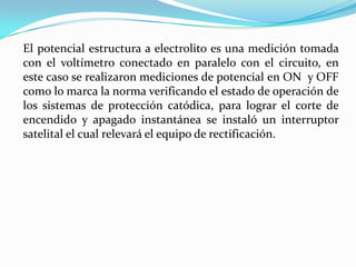 El potencial estructura a electrolito es una medición tomada
con el voltímetro conectado en paralelo con el circuito, en
este caso se realizaron mediciones de potencial en ON y OFF
como lo marca la norma verificando el estado de operación de
los sistemas de protección catódica, para lograr el corte de
encendido y apagado instantánea se instaló un interruptor
satelital el cual relevará el equipo de rectificación.
 