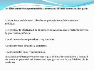 Los relevamientos de potencial de la estructura al suelo son utilizados para:




•Ubicar áreas anódicas en tuberías no protegidas catódicamente o
anódicas.

•Determinar la efectividad de la protección catódica en estructuras provista
de protección catódica.

•Localizar corrientes parasitas o vagabundas.

•Localizar cortos circuitos y contactos.

•Localizar fallas en el recubrimiento.
Instalación de interruptores de corriente para eliminar la caída IR con la finalidad
de medir el potencial off instantáneo que garantizará la confiabilidad de la
medición.
 