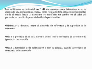 Las mediciones de potencial on / off son comunes para determinar si se ha
alcanzado una protección adecuada, como resultado de la aplicación de corrientes
desde el medio hacia la estructura, se manifiesta un cambio en el valor del
potencial, el cambio de potencial refleja la polarización.


•Minimizar la distancia entre el electrodo de referencia y la superficie de la
estructura.


•Medir el potencial en el instánte en el que el flujo de corriente es interrumpido
(potencial instant–off).


•Medir la formación de la polarización o bien su pérdida, cuando la corriente es
conectada y desconectada.
 