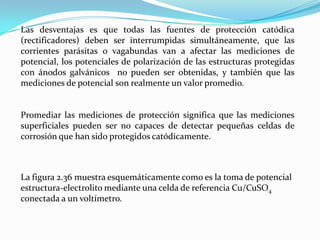 Las desventajas es que todas las fuentes de protección catódica
(rectificadores) deben ser interrumpidas simultáneamente, que las
corrientes parásitas o vagabundas van a afectar las mediciones de
potencial, los potenciales de polarización de las estructuras protegidas
con ánodos galvánicos no pueden ser obtenidas, y también que las
mediciones de potencial son realmente un valor promedio.


Promediar las mediciones de protección significa que las mediciones
superficiales pueden ser no capaces de detectar pequeñas celdas de
corrosión que han sido protegidos catódicamente.



La figura 2.36 muestra esquemáticamente como es la toma de potencial
estructura-electrolito mediante una celda de referencia Cu/CuSO4
conectada a un voltímetro.
 
