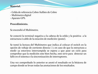 Material.

- Celda de referencia Cobre-Sulfato de Cobre
- Multímetro digital
- Aparato GPS.

Procedimiento.

Se encendió el Multímetro.

Se conectó la terminal negativa a la cabeza de la celda y la positiva a la
estructura ó cable de la estación de medición (poste).

Se tomó la lectura del Multímetro que indica al colocar el switch en la
opción de voltaje de corriente directa ( ); en caso de que la estructura a
medir ya estuviera interrumpida se espera a que pase un ciclo para
comprobar que la medición este bien hecha, esto sirve para detectar un
fallo en el sistema o la sincronización de interruptores.

Una vez comprobado lo anterior se anotó el resultado en la bitácora de
campo donde se levan todas las anotaciones de los resultados.
 