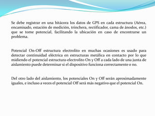 Se debe registrar en una bitácora los datos de GPS en cada estructura (Aérea,
encamisado, estación de medición, trinchera, rectificador, cama de ánodos, etc.)
que se tome potencial, facilitando la ubicación en caso de encontrarse un
problema.


Potencial On-Off estructura electrolito en muchas ocasiones es usado para
detectar continuidad eléctrica en estructuras metálica en contacto por lo que
midiendo el potencial estructura-electrolito On y Off a cada lado de una junta de
aislamiento puede determinar si el dispositivo funciona correctamente o no.


Del otro lado del aislamiento, los potenciales On y Off serán aproximadamente
iguales, e incluso a veces el potencial Off será más negativo que el potencial On.
 