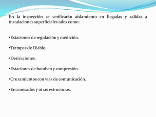 En la inspección se verificarán aislamiento en llegadas y salidas a
instalaciones superficiales tales como:


•Estaciones de regulación y medición.

•Trampas de Diablo.

•Derivaciones.

•Estaciones de bombeo y compresión.

•Cruzamientos con vías de comunicación.

•Encamisados y otras estructuras.
 