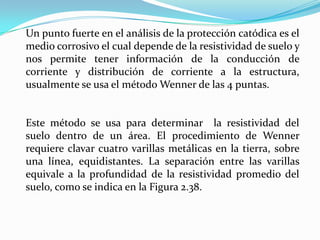 Un punto fuerte en el análisis de la protección catódica es el
medio corrosivo el cual depende de la resistividad de suelo y
nos permite tener información de la conducción de
corriente y distribución de corriente a la estructura,
usualmente se usa el método Wenner de las 4 puntas.


Este método se usa para determinar la resistividad del
suelo dentro de un área. El procedimiento de Wenner
requiere clavar cuatro varillas metálicas en la tierra, sobre
una línea, equidistantes. La separación entre las varillas
equivale a la profundidad de la resistividad promedio del
suelo, como se indica en la Figura 2.38.
 