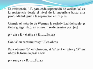 La resistencia, “R”, para cada separación de varillas “a”, es
la resistencia desde el nivel de la superficie hasta una
profundidad igual a la separación entre pins.

Usando el método de Wenner, la resistividad del suelo, ρ
(letra griega rho), en ohm-cm se determina por: [14]

ρ = 2 π a R = 6.28 x a x R………Ec. 2.3

Con “a” en centímetros y “R” en ohms

Para obtener “ρ” en ohm-cm, si “a” está en pies y “R” en
ohms, la fórmula pasa a ser:

ρ = 191.5 x a x R………Ec. 2.4
 