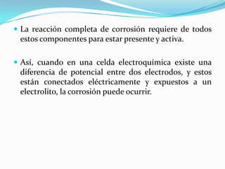  La reacción completa de corrosión requiere de todos
 estos componentes para estar presente y activa.

 Así, cuando en una celda electroquímica existe una
 diferencia de potencial entre dos electrodos, y estos
 están conectados eléctricamente y expuestos a un
 electrolito, la corrosión puede ocurrir.
 