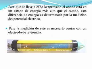  Para que se lleve a cabo la corrosión el ánodo está en
  un estado de energía más alto que el cátodo, esta
  diferencia de energía es determinada por la medición
  del potencial eléctrico.

 Para la medición de este es necesario contar con un
  electrodo de referencia.




 Borne de   Barra de Cobre   Sulfato de Cobre       Material poroso
 conexión
                                 Sulfato de Cobre
 