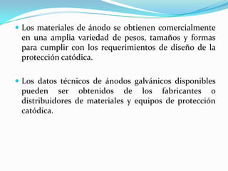  Los materiales de ánodo se obtienen comercialmente
 en una amplia variedad de pesos, tamaños y formas
 para cumplir con los requerimientos de diseño de la
 protección catódica.

 Los datos técnicos de ánodos galvánicos disponibles
 pueden ser obtenidos de los fabricantes o
 distribuidores de materiales y equipos de protección
 catódica.
 