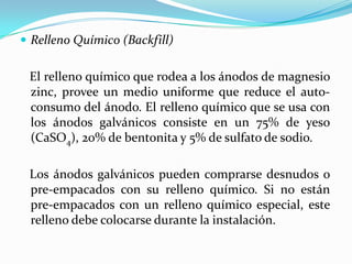  Relleno Químico (Backfill)


 El relleno químico que rodea a los ánodos de magnesio
 zinc, provee un medio uniforme que reduce el auto-
 consumo del ánodo. El relleno químico que se usa con
 los ánodos galvánicos consiste en un 75% de yeso
 (CaSO4), 20% de bentonita y 5% de sulfato de sodio.

 Los ánodos galvánicos pueden comprarse desnudos o
 pre-empacados con su relleno químico. Si no están
 pre-empacados con un relleno químico especial, este
 relleno debe colocarse durante la instalación.
 
