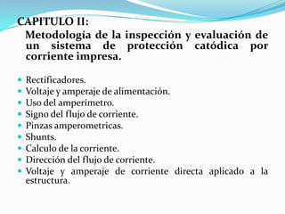 CAPITULO II:
 Metodología de la inspección y evaluación de
 un sistema de protección catódica por
 corriente impresa.

   Rectificadores.
   Voltaje y amperaje de alimentación.
   Uso del amperímetro.
   Signo del flujo de corriente.
   Pinzas amperometricas.
   Shunts.
   Calculo de la corriente.
   Dirección del flujo de corriente.
   Voltaje y amperaje de corriente directa aplicado a la
    estructura.
 