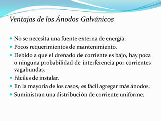 Ventajas de los Ánodos Galvánicos

 No se necesita una fuente externa de energía.
 Pocos requerimientos de mantenimiento.
 Debido a que el drenado de corriente es bajo, hay poca
  o ninguna probabilidad de interferencia por corrientes
  vagabundas.
 Fáciles de instalar.
 En la mayoría de los casos, es fácil agregar más ánodos.
 Suministran una distribución de corriente uniforme.
 