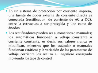  En un sistema de protección por corriente impresa,
  una fuente de poder externa de corriente directa es
  conectada (rectificador de corriente de AC a DC),
  entre la estructura a ser protegida y una cama de
  ánodos.
 Los rectificadores pueden ser automáticos o manuales;
  los automáticos funcionan a voltaje constante o
  corriente constante, es decir, sus valores nunca se
  modifican, mientras que los estándar o manuales
  funcionan estáticos y la variación de los parámetros de
  voltaje corriente los realiza el ingeniero encargado
  moviendo los taps de control
 