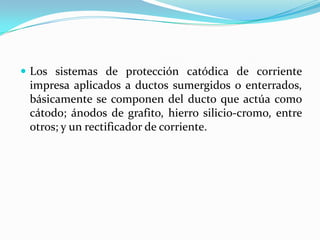 Los sistemas de protección catódica de corriente
 impresa aplicados a ductos sumergidos o enterrados,
 básicamente se componen del ducto que actúa como
 cátodo; ánodos de grafito, hierro silicio-cromo, entre
 otros; y un rectificador de corriente.
 