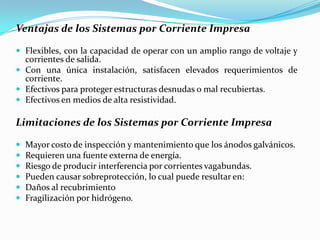 Ventajas de los Sistemas por Corriente Impresa

 Flexibles, con la capacidad de operar con un amplio rango de voltaje y
  corrientes de salida.
 Con una única instalación, satisfacen elevados requerimientos de
  corriente.
 Efectivos para proteger estructuras desnudas o mal recubiertas.
 Efectivos en medios de alta resistividad.

Limitaciones de los Sistemas por Corriente Impresa

   Mayor costo de inspección y mantenimiento que los ánodos galvánicos.
   Requieren una fuente externa de energía.
   Riesgo de producir interferencia por corrientes vagabundas.
   Pueden causar sobreprotección, lo cual puede resultar en:
   Daños al recubrimiento
   Fragilización por hidrógeno.
 