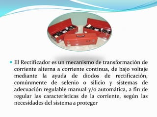  El Rectificador es un mecanismo de transformación de
 corriente alterna a corriente continua, de bajo voltaje
 mediante la ayuda de diodos de rectificación,
 comúnmente de selenio o silicio y sistemas de
 adecuación regulable manual y/o automática, a fin de
 regular las características de la corriente, según las
 necesidades del sistema a proteger
 