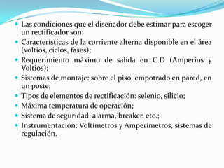  Las condiciones que el diseñador debe estimar para escoger
    un rectificador son:
   Características de la corriente alterna disponible en el área
    (voltios, ciclos, fases);
   Requerimiento máximo de salida en C.D (Amperios y
    Voltios);
   Sistemas de montaje: sobre el piso, empotrado en pared, en
    un poste;
   Tipos de elementos de rectificación: selenio, silicio;
   Máxima temperatura de operación;
   Sistema de seguridad: alarma, breaker, etc.;
   Instrumentación: Voltímetros y Amperímetros, sistemas de
    regulación.
 