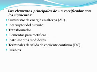 Los elementos principales de un rectificador son
  los siguientes:
 Suministro de energía en alterna (AC).
 Interruptor del circuito.
 Transformador.
 Elementos para rectificar.
 Instrumentos medidores.
 Terminales de salida de corriente continua.(DC).
 Fusibles.
 