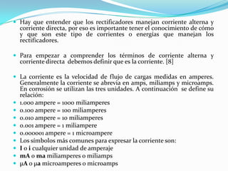  Hay que entender que los rectificadores manejan corriente alterna y
    corriente directa, por eso es importante tener el conocimiento de cómo
    y que son este tipo de corrientes o energías que manejan los
    rectificadores.

 Para empezar a comprender los términos de corriente alterna y
    corriente directa debemos definir que es la corriente. [8]

 La corriente es la velocidad de flujo de cargas medidas en amperes.
    Generalmente la corriente se abrevia en amps, miliamps y microamps.
    En corrosión se utilizan las tres unidades. A continuación se define su
    relación:
   1.000 ampere = 1000 miliamperes
   0.100 ampere = 100 miliamperes
   0.010 ampere = 10 miliamperes
   0.001 ampere = 1 miliampere
   0.000001 ampere = 1 microampere
   Los símbolos más comunes para expresar la corriente son:
   I o i cualquier unidad de amperaje
   mA o ma miliamperes o miliamps
   μA o μa microamperes o microamps
 