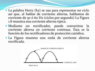  La palabra Hertz (hz) se usa para representar un ciclo
  así que, al hablar de corriente alterna, hablamos de
  corriente de 50 ó 60 Hz (ciclos por segundo) La Figura
  1.8 muestra una corriente alterna típica.
 Mediante un rectificador, puede convertirse la
  corriente alterna en corriente continua. Ésta es la
  función de los rectificadores de protección catódica.
 La Figura muestra una onda de corriente alterna
  rectificada.
 