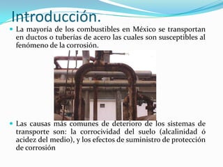 Introducción.
 La mayoría de los combustibles en México se transportan
 en ductos o tuberías de acero las cuales son susceptibles al
 fenómeno de la corrosión.




 Las causas más comunes de deterioro de los sistemas de
 transporte son: la corrocividad del suelo (alcalinidad ó
 acidez del medio), y los efectos de suministro de protección
 de corrosión
 