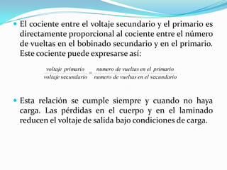  El cociente entre el voltaje secundario y el primario es
 directamente proporcional al cociente entre el número
 de vueltas en el bobinado secundario y en el primario.
 Este cociente puede expresarse así:
         voltaje primario      numero de vueltas en el primario
        voltaje sec undario   numero de vueltas en el sec undario



 Esta relación se cumple siempre y cuando no haya
 carga. Las pérdidas en el cuerpo y en el laminado
 reducen el voltaje de salida bajo condiciones de carga.
 