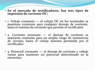  En el mercado de rectificadores, hay tres tipos de
  impresión de corriente DC:

 1. Voltaje constante — el voltaje DC en los terminales se
  mantiene constante para cualquier drenaje de corriente,
  hasta el máximo de corriente que permite el rectificador.

 2. Corriente constante — el drenaje de corriente se
  mantiene constante para un amplio rango de resistencias
  de circuito, hasta el voltaje máximo permitido por el
  rectificador.

 3. Potencial constante — el drenaje de corriente y voltaje
  varían para mantener un potencial determinado en la
  estructura
 