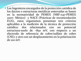 Los Ingenieros encargados de la protección catódica de
 los ductos o estructuras metálicas enterradas se basen
 en la normatividad de PEMEX (NRF-047-PEMEX
 2007- México) y NACE (Prácticas de recomendación
 EUA), estos organismos presentan tres criterios
 aplicables a la medición de la técnica de protección
 catódica: dos relacionados con un potencial
 estructura-suelo de –850 mV, con respecto a un
 electrodo de referencia de cobre/sulfato de cobre
 (CSE); y otro con un desplazamiento en la polarización
 de 100 mV.
 