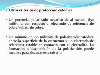  Otros criterios de protección catódica

 Un potencial polarizado negativo de al menos -850
 milivolts, con respecto al electrodo de referencia de
 cobre/sulfato de cobre.

 Un mínimo de 100 milivolts de polarización catódica
 entre la superficie de la estructura y un electrodo de
 referencia estable en contacto con el electrolito. La
 formación o desaparición de la polarización puede
 medirse para alcanzar este criterio.
 