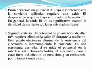  Primer criterio: Un potencial de –850 mV obtenido con
 la corriente aplicada, requiere una caída IR
 despreciable o que se haya eliminado de la medición.
 En general, la caída IR no es significativa cuando la
 densidad de corriente y/o la resistividad son bajas.

 Segundo criterio: Un potencial de polarización de –850
 mV, requiere eliminar la caída IR durante la medición.
 Esto puede efectuarse eliminando la resistencia del
 electrolito o interrumpiendo la corriente. En una
 estructura desnuda, si se mide el potencial en la
 interfase estructura-electrolito, el electrolito pasa a
 estar fuera del circuito de medición, y su resistencia,
 por lo tanto, tiende a cero.
 