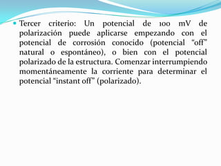  Tercer criterio: Un potencial de 100 mV de
 polarización puede aplicarse empezando con el
 potencial de corrosión conocido (potencial “off”
 natural o espontáneo), o bien con el potencial
 polarizado de la estructura. Comenzar interrumpiendo
 momentáneamente la corriente para determinar el
 potencial “instant off” (polarizado).
 