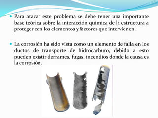  Para atacar este problema se debe tener una importante
  base teórica sobre la interacción química de la estructura a
  proteger con los elementos y factores que intervienen.

 La corrosión ha sido vista como un elemento de falla en los
  ductos de transporte de hidrocarburo, debido a esto
  pueden existir derrames, fugas, incendios donde la causa es
  la corrosión.
 