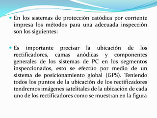 En los sistemas de protección catódica por corriente
 impresa los métodos para una adecuada inspección
 son los siguientes:

 Es   importante precisar la ubicación de los
 rectificadores, camas anódicas y componentes
 generales de los sistemas de PC en los segmentos
 inspeccionados, esto se efectúo por medio de un
 sistema de posicionamiento global (GPS). Teniendo
 todos los puntos de la ubicación de los rectificadores
 tendremos imágenes satelitales de la ubicación de cada
 uno de los rectificadores como se muestran en la figura
 