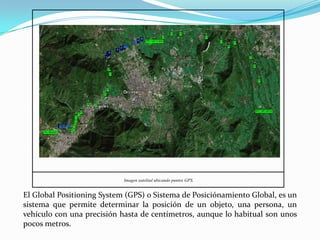 Imagen satelital ubicando puntos GPS.


El Global Positioning System (GPS) o Sistema de Posiciónamiento Global, es un
sistema que permite determinar la posición de un objeto, una persona, un
vehículo con una precisión hasta de centímetros, aunque lo habitual son unos
pocos metros.
 
