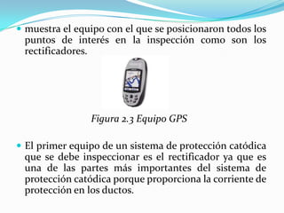  muestra el equipo con el que se posicionaron todos los
 puntos de interés en la inspección como son los
 rectificadores.




                Figura 2.3 Equipo GPS

 El primer equipo de un sistema de protección catódica
 que se debe inspeccionar es el rectificador ya que es
 una de las partes más importantes del sistema de
 protección catódica porque proporciona la corriente de
 protección en los ductos.
 