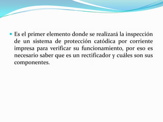  Es el primer elemento donde se realizará la inspección
 de un sistema de protección catódica por corriente
 impresa para verificar su funcionamiento, por eso es
 necesario saber que es un rectificador y cuáles son sus
 componentes.
 