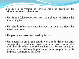Para que la corrosión se lleve a cabo se necesitan los
  siguientes cuatro elementos:

 Un ánodo (electrodo positivo hacia el que se dirigen los
  iones negativos).

 Un cátodo (electrodo negativo hacia el que se dirigen los
  iones positivos).

 Un paso metálico entre cátodo y ánodo.

 Un electrolito en el que cátodo y el ánodo deben de estar
  sumergidos     (solución que contiene los compuestos
  químicos disueltos, que se disocian para formar iones), en
  el caso de un sistema de protección catódica por corriente
  impresa hablaremos del suelo.
 