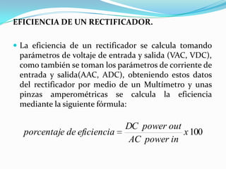 EFICIENCIA DE UN RECTIFICADOR.

 La eficiencia de un rectificador se calcula tomando
 parámetros de voltaje de entrada y salida (VAC, VDC),
 como también se toman los parámetros de corriente de
 entrada y salida(AAC, ADC), obteniendo estos datos
 del rectificador por medio de un Multímetro y unas
 pinzas amperométricas se calcula la eficiencia
 mediante la siguiente fórmula:

                              DC power out
  porcentaje de eficiencia                 x 100
                               AC power in
 