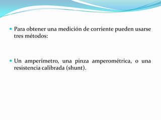  Para obtener una medición de corriente pueden usarse
 tres métodos:



 Un amperímetro, una pinza amperométrica, o una
 resistencia calibrada (shunt).
 
