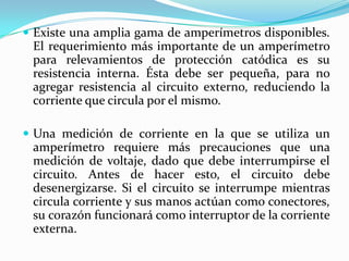  Existe una amplia gama de amperímetros disponibles.
 El requerimiento más importante de un amperímetro
 para relevamientos de protección catódica es su
 resistencia interna. Ésta debe ser pequeña, para no
 agregar resistencia al circuito externo, reduciendo la
 corriente que circula por el mismo.

 Una medición de corriente en la que se utiliza un
 amperímetro requiere más precauciones que una
 medición de voltaje, dado que debe interrumpirse el
 circuito. Antes de hacer esto, el circuito debe
 desenergizarse. Si el circuito se interrumpe mientras
 circula corriente y sus manos actúan como conectores,
 su corazón funcionará como interruptor de la corriente
 externa.
 