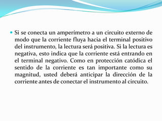  Si se conecta un amperímetro a un circuito externo de
 modo que la corriente fluya hacia el terminal positivo
 del instrumento, la lectura será positiva. Si la lectura es
 negativa, esto indica que la corriente está entrando en
 el terminal negativo. Como en protección catódica el
 sentido de la corriente es tan importante como su
 magnitud, usted deberá anticipar la dirección de la
 corriente antes de conectar el instrumento al circuito.
 