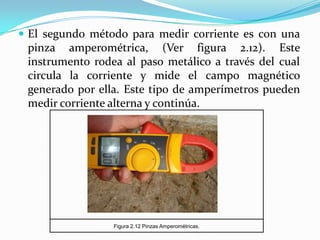  El segundo método para medir corriente es con una
 pinza amperométrica, (Ver figura 2.12). Este
 instrumento rodea al paso metálico a través del cual
 circula la corriente y mide el campo magnético
 generado por ella. Este tipo de amperímetros pueden
 medir corriente alterna y continúa.




                 Figura 2.12 Pinzas Amperométricas.
 